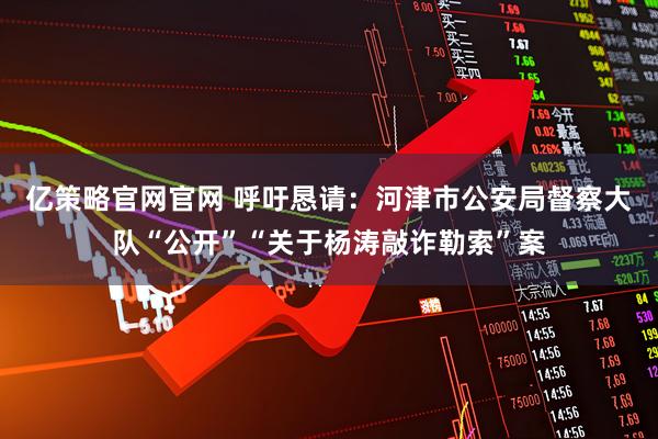 亿策略官网官网 呼吁恳请：河津市公安局督察大队“公开”“关于杨涛敲诈勒索”案