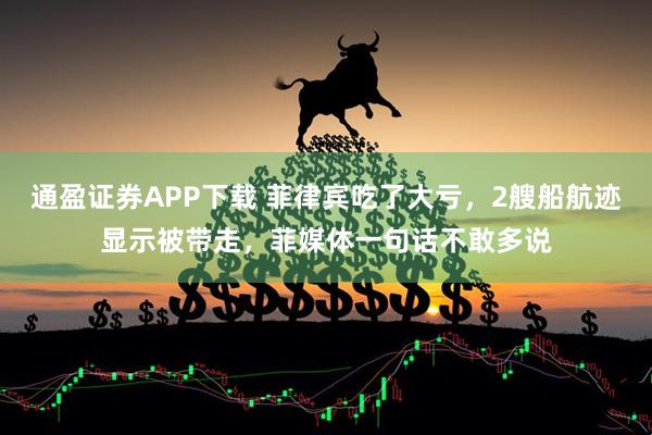 通盈证券APP下载 菲律宾吃了大亏，2艘船航迹显示被带走，菲媒体一句话不敢多说
