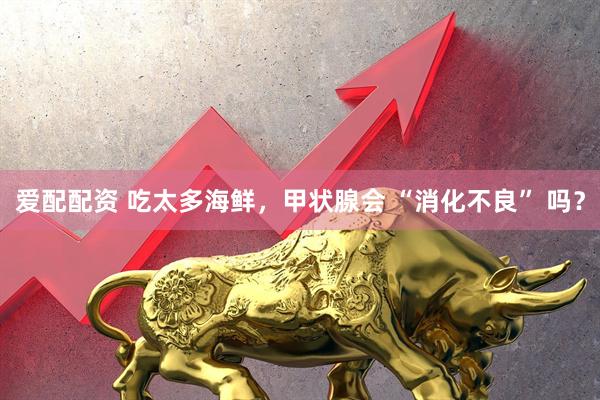 爱配配资 吃太多海鲜，甲状腺会 “消化不良” 吗？
