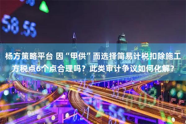 杨方策略平台 因“甲供”而选择简易计税扣除施工方税点6个点合理吗？此类审计争议如何化解？