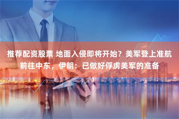 推荐配资股票 地面入侵即将开始？美军登上准航前往中东，伊朗：已做好俘虏美军的准备