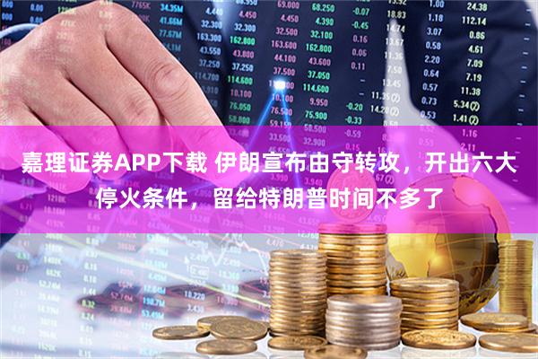 嘉理证券APP下载 伊朗宣布由守转攻，开出六大停火条件，留给特朗普时间不多了