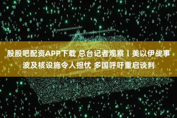 股股吧配资APP下载 总台记者观察丨美以伊战事波及核设施令人担忧 多国呼吁重启谈判