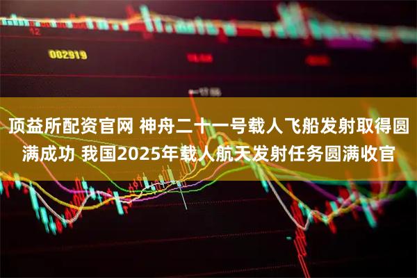 顶益所配资官网 神舟二十一号载人飞船发射取得圆满成功 我国2025年载人航天发射任务圆满收官