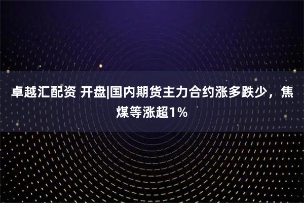 卓越汇配资 开盘|国内期货主力合约涨多跌少，焦煤等涨超1%