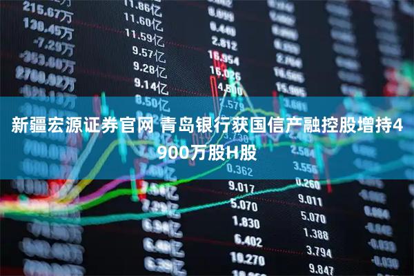 新疆宏源证券官网 青岛银行获国信产融控股增持4900万股H股