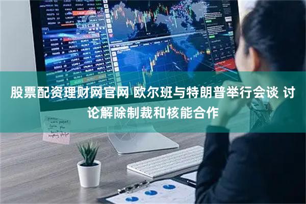 股票配资理财网官网 欧尔班与特朗普举行会谈 讨论解除制裁和核能合作