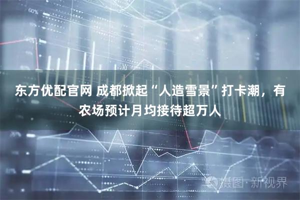 东方优配官网 成都掀起“人造雪景”打卡潮，有农场预计月均接待超万人