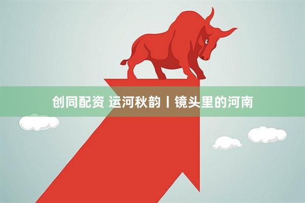 创同配资 运河秋韵丨镜头里的河南