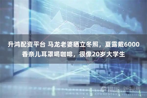 升鸿配资平台 马龙老婆晒立冬照，夏露戴6000香奈儿耳罩喝咖啡，很像20岁大学生