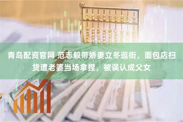 青岛配资官网 范志毅带娇妻立冬逛街，面包店扫货遭老婆当场拿捏，被误认成父女