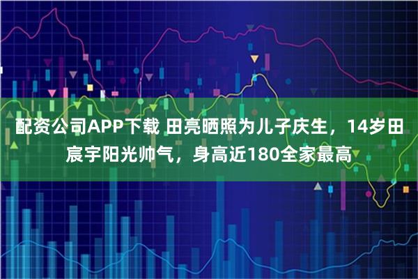 配资公司APP下载 田亮晒照为儿子庆生，14岁田宸宇阳光帅气，身高近180全家最高