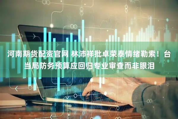河南期货配资官网 林沛祥批卓荣泰情绪勒索！台当局防务预算应回归专业审查而非眼泪