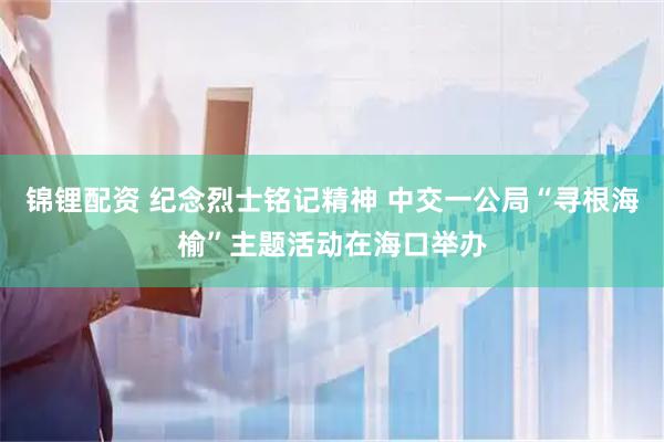 锦锂配资 纪念烈士铭记精神 中交一公局“寻根海榆”主题活动在海口举办