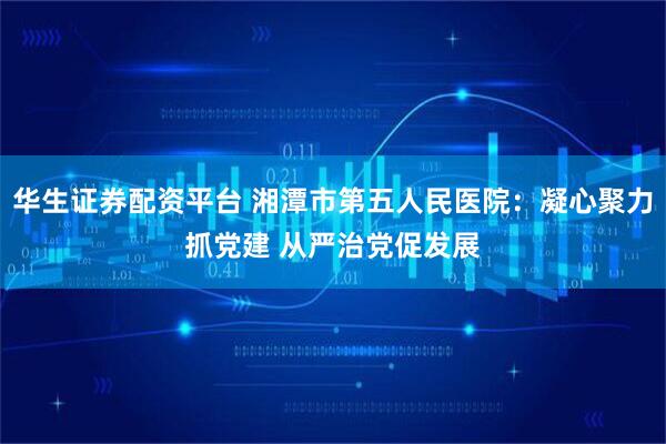 华生证券配资平台 湘潭市第五人民医院：凝心聚力抓党建 从严治党促发展
