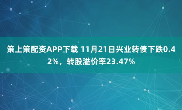 策上策配资APP下载 11月21日兴业转债下跌0.42%，转股溢价率23.47%