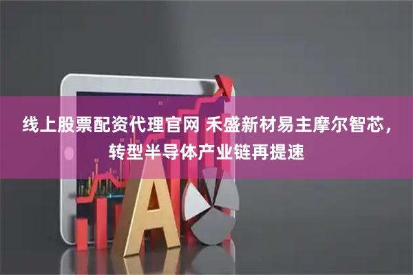 线上股票配资代理官网 禾盛新材易主摩尔智芯，转型半导体产业链再提速