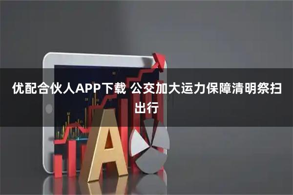 优配合伙人APP下载 公交加大运力保障清明祭扫出行