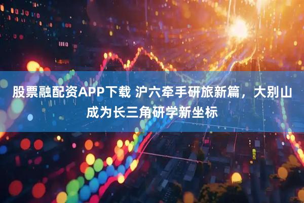 股票融配资APP下载 沪六牵手研旅新篇，大别山成为长三角研学新坐标