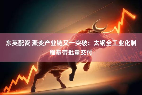 东英配资 聚变产业链又一突破：太钢全工业化制程基带批量交付