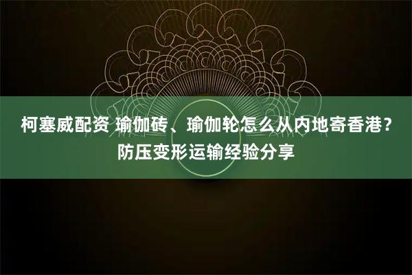 柯塞威配资 瑜伽砖、瑜伽轮怎么从内地寄香港？防压变形运输经验分享