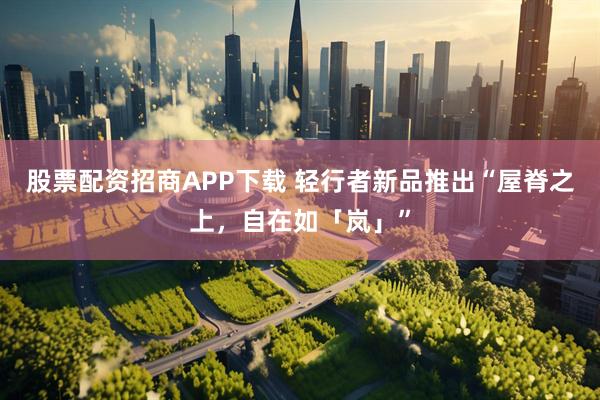 股票配资招商APP下载 轻行者新品推出“屋脊之上，自在如「岚」”