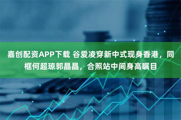 嘉创配资APP下载 谷爱凌穿新中式现身香港，同框何超琼郭晶晶，合照站中间身高瞩目