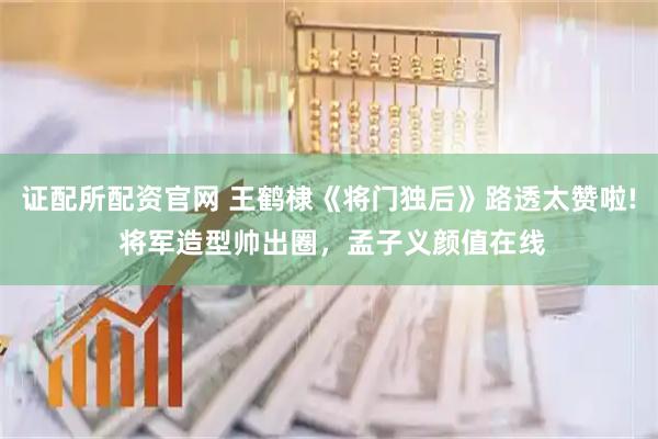 证配所配资官网 王鹤棣《将门独后》路透太赞啦! 将军造型帅出圈，孟子义颜值在线