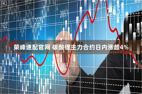 荣峰速配官网 碳酸锂主力合约日内涨超4%