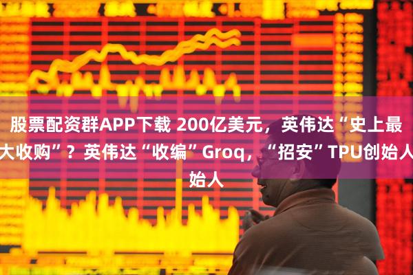 股票配资群APP下载 200亿美元，英伟达“史上最大收购”？英伟达“收编”Groq，“招安”TPU创始人
