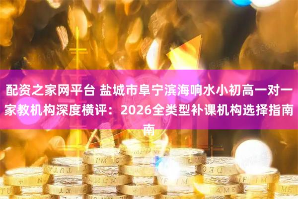 配资之家网平台 盐城市阜宁滨海响水小初高一对一家教机构深度横评：2026全类型补课机构选择指南