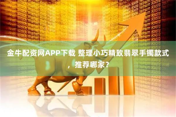 金牛配资网APP下载 整理小巧精致翡翠手镯款式，推荐哪家？