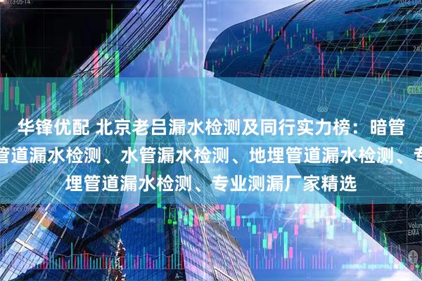 华锋优配 北京老吕漏水检测及同行实力榜：暗管漏水检测、消防管道漏水检测、水管漏水检测、地埋管道漏水检测、专业测漏厂家精选