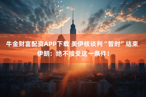 牛金财富配资APP下载 美伊核谈判“暂时”结束 伊朗：绝不接受这一条件！