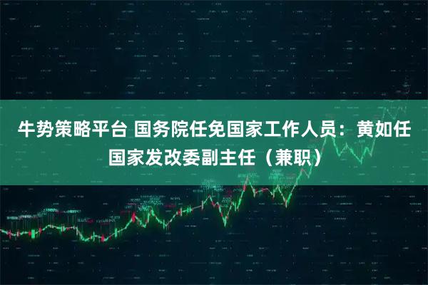 牛势策略平台 国务院任免国家工作人员：黄如任国家发改委副主任（兼职）