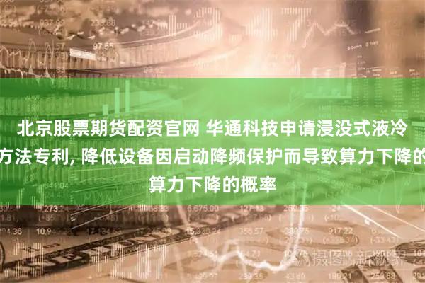 北京股票期货配资官网 华通科技申请浸没式液冷控制方法专利, 降低设备因启动降频保护而导致算力下降的概率