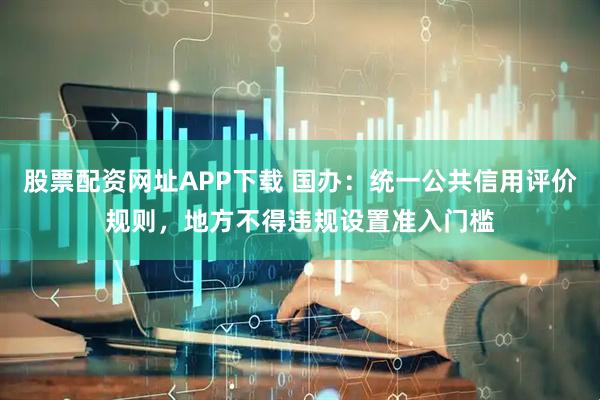 股票配资网址APP下载 国办：统一公共信用评价规则，地方不得违规设置准入门槛