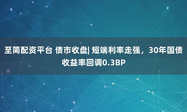 至简配资平台 债市收盘| 短端利率走强，30年国债收益率回调0.3BP