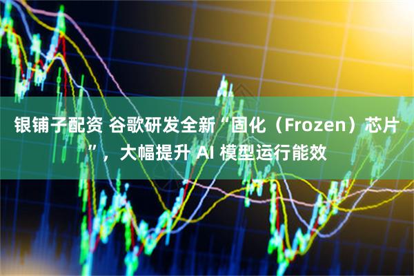 银铺子配资 谷歌研发全新“固化（Frozen）芯片”，大幅提升 AI 模型运行能效