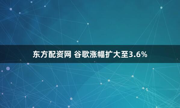 东方配资网 谷歌涨幅扩大至3.6%
