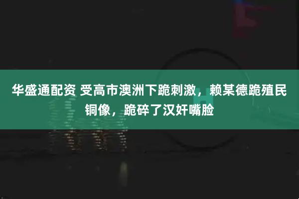 华盛通配资 受高市澳洲下跪刺激，赖某德跪殖民铜像，跪碎了汉奸嘴脸