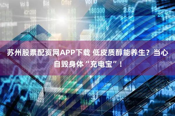 苏州股票配资网APP下载 低皮质醇能养生？当心自毁身体“充电宝”！