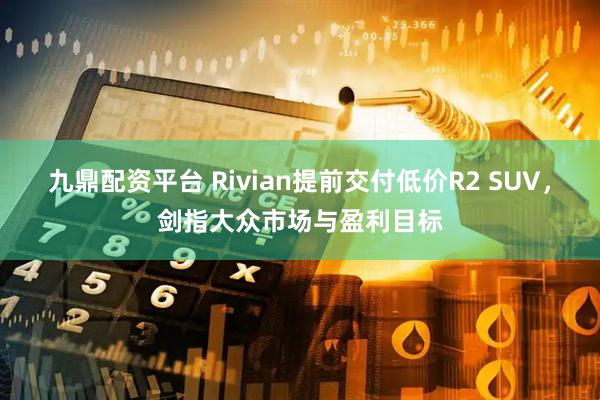 九鼎配资平台 Rivian提前交付低价R2 SUV，剑指大众市场与盈利目标