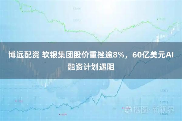 博远配资 软银集团股价重挫逾8%，60亿美元AI融资计划遇阻